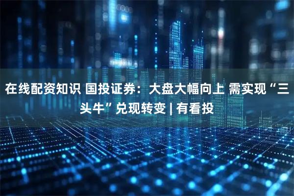 在线配资知识 国投证券：大盘大幅向上 需实现“三头牛”兑现转变 | 有看投