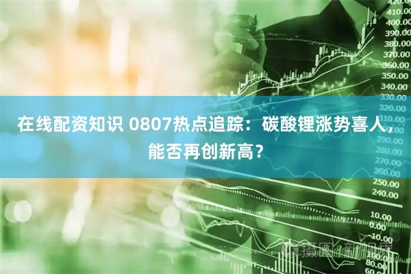 在线配资知识 0807热点追踪：碳酸锂涨势喜人，能否再创新高？