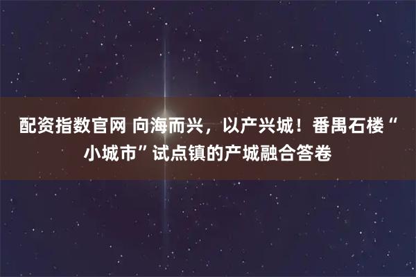 配资指数官网 向海而兴，以产兴城！番禺石楼“小城市”试点镇的产城融合答卷