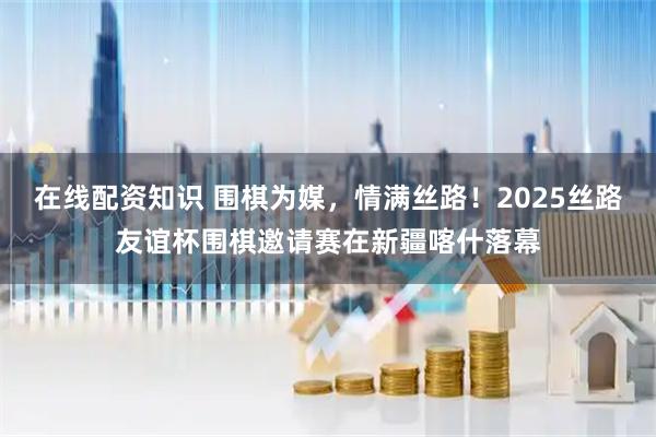 在线配资知识 围棋为媒，情满丝路！2025丝路友谊杯围棋邀请赛在新疆喀什落幕