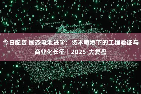 今日配资 固态电池进阶：资本喧嚣下的工程验证与商业化长征丨2025·大复盘