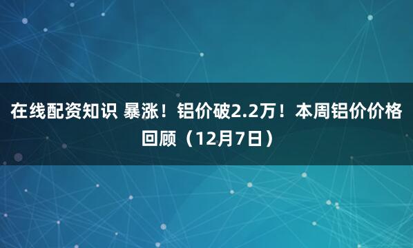 在线配资知识 暴涨！铝价破2.2万！本周铝价价格回顾（12月7日）