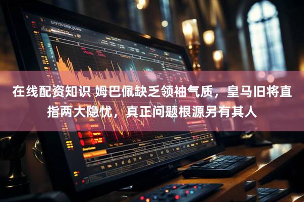 在线配资知识 姆巴佩缺乏领袖气质，皇马旧将直指两大隐忧，真正问题根源另有其人