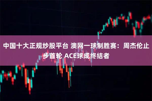 中国十大正规炒股平台 澳网一球制胜赛：周杰伦止步首轮 ACE球成终结者