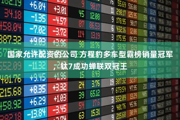 国家允许配资的公司 方程豹多车型霸榜销量冠军，钛7成功蝉联双冠王
