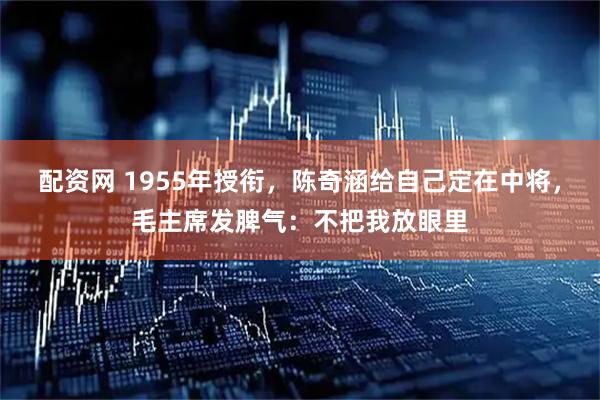 配资网 1955年授衔，陈奇涵给自己定在中将，毛主席发脾气：不把我放眼里