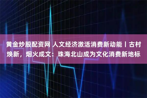 黄金炒股配资网 人文经济激活消费新动能丨古村焕新，烟火成文：珠海北山成为文化消费新地标