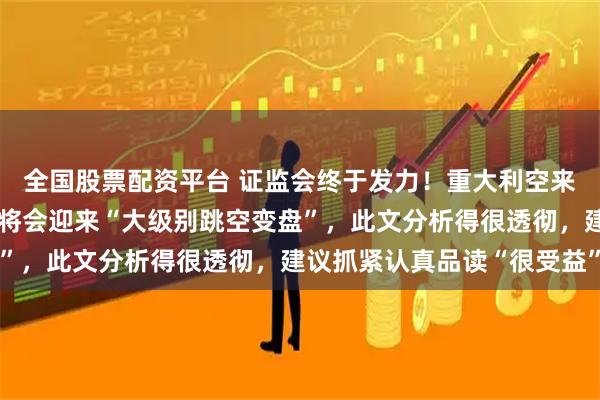 全国股票配资平台 证监会终于发力！重大利空来袭，若是不出意外，或将会迎来“大级别跳空变盘”，此文分析得很透彻，建议抓紧认真品读“很受益”