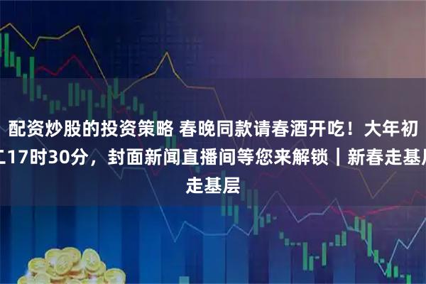 配资炒股的投资策略 春晚同款请春酒开吃！大年初二17时30分，封面新闻直播间等您来解锁｜新春走基层