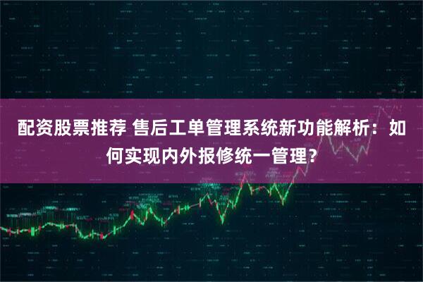配资股票推荐 售后工单管理系统新功能解析：如何实现内外报修统一管理？