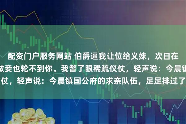 配资门户服务网站 伯爵逼我让位给义妹，次日在角门接我：再不出来，做妾也轮不到你。我瞥了眼稀疏仪仗，轻声说：今晨镇国公府的求亲队伍，足足排过了三条街