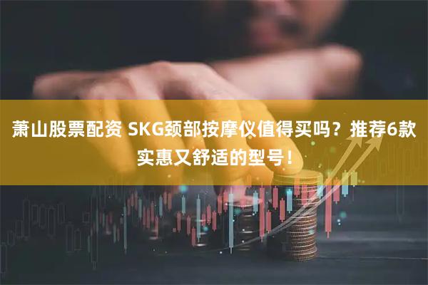 萧山股票配资 SKG颈部按摩仪值得买吗？推荐6款实惠又舒适的型号！
