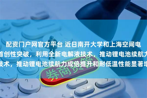 配资门户网官方平台 近日南开大学和上海空间电源研究所科研团队取得首创性突破，利用全新电解液技术，推动锂电池续航力成倍提升和耐低温性能显著增强