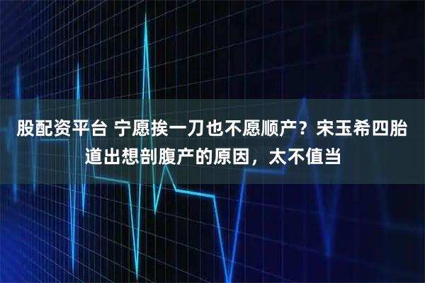 股配资平台 宁愿挨一刀也不愿顺产？宋玉希四胎道出想剖腹产的原因，太不值当