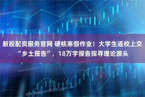 新股配资服务官网 硬核寒假作业！大学生返校上交“乡土报告”，18万字报告探寻理论源头