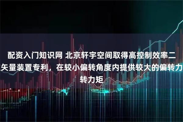 配资入门知识网 北京轩宇空间取得高控制效率二维矢量装置专利，在较小偏转角度内提供较大的偏转力矩