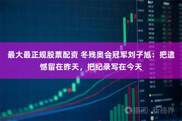 最大最正规股票配资 冬残奥会冠军刘子旭：把遗憾留在昨天，把纪录写在今天