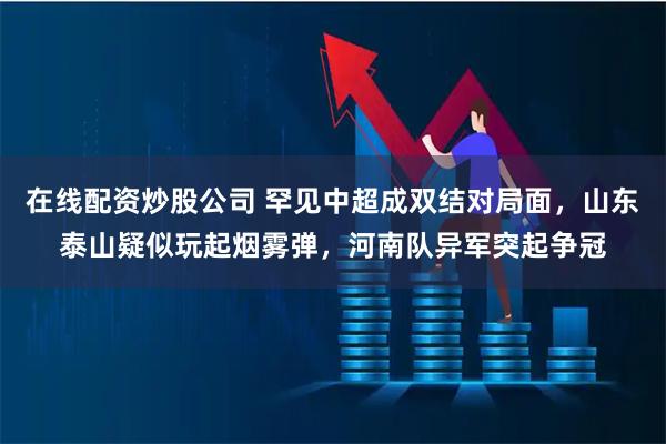 在线配资炒股公司 罕见中超成双结对局面，山东泰山疑似玩起烟雾弹，河南队异军突起争冠