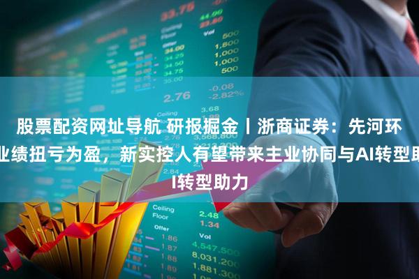 股票配资网址导航 研报掘金丨浙商证券：先河环保业绩扭亏为盈，新实控人有望带来主业协同与AI转型助力