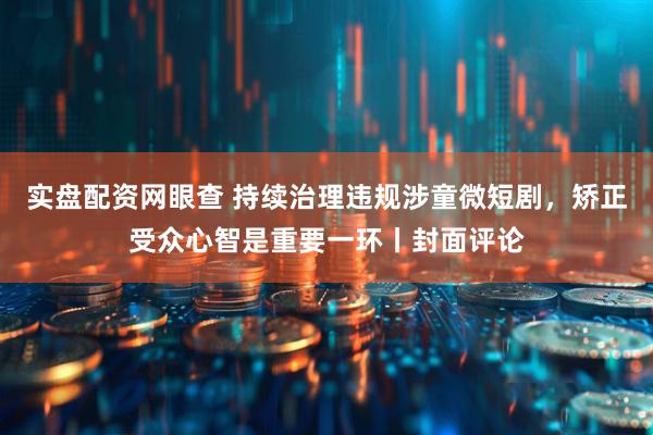 实盘配资网眼查 持续治理违规涉童微短剧，矫正受众心智是重要一环丨封面评论