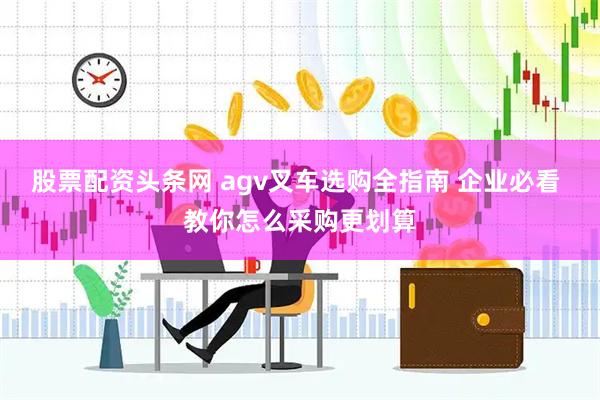 股票配资头条网 agv叉车选购全指南 企业必看 教你怎么采购更划算
