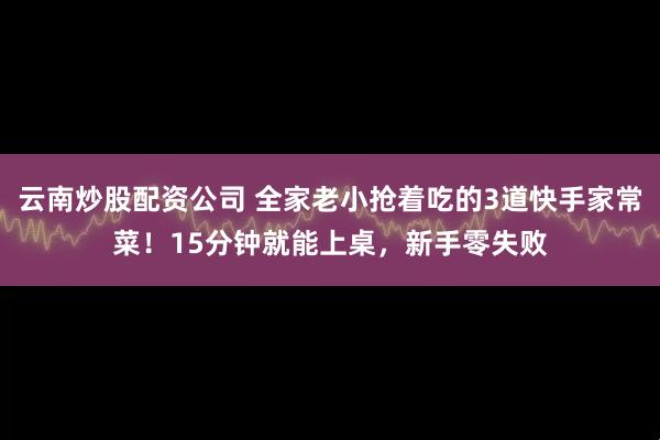 云南炒股配资公司 全家老小抢着吃的3道快手家常菜！15分钟就能上桌，新手零失败