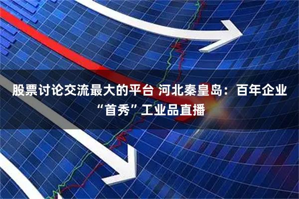股票讨论交流最大的平台 河北秦皇岛：百年企业“首秀”工业品直播