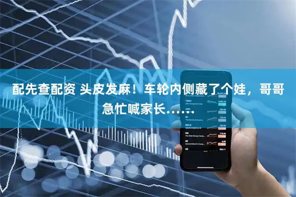 配先查配资 头皮发麻！车轮内侧藏了个娃，哥哥急忙喊家长……