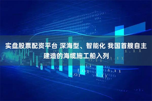 实盘股票配资平台 深海型、智能化 我国首艘自主建造的海缆施工船入列