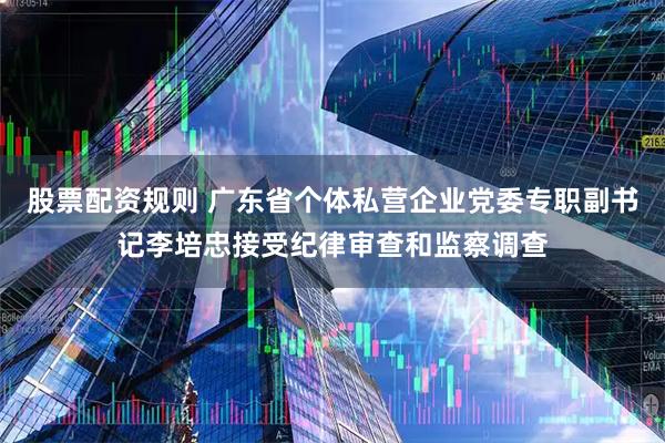 股票配资规则 广东省个体私营企业党委专职副书记李培忠接受纪律审查和监察调查
