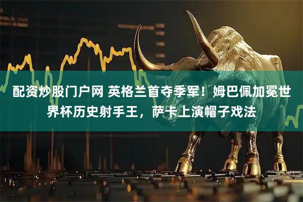 配资炒股门户网 英格兰首夺季军！姆巴佩加冕世界杯历史射手王，萨卡上演帽子戏法