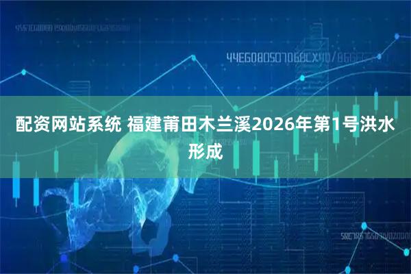 配资网站系统 福建莆田木兰溪2026年第1号洪水形成
